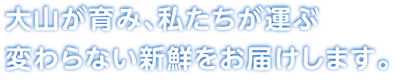 大山が育み、私たちが運ぶ変わらない新鮮をお届けします。